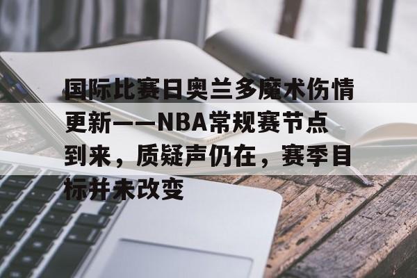 关于国际比赛日奥兰多魔术伤情更新——NBA常规赛节点到来，质疑声仍在，赛季目标并未改变的信息-九游体育